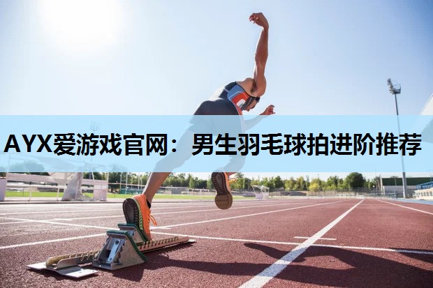 AYX爱游戏官网：男生羽毛球拍进阶推荐