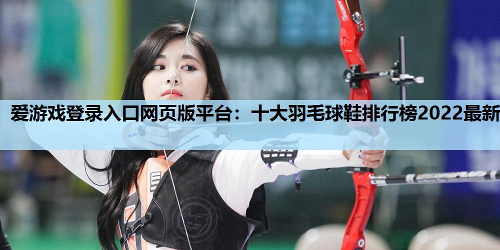 爱游戏登录入口网页版平台：十大羽毛球鞋排行榜2022最新