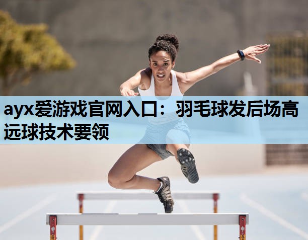 ayx爱游戏官网入口：羽毛球发后场高远球技术要领