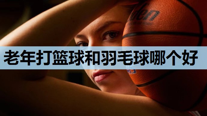 老年打篮球和羽毛球哪个好 老年打篮球和羽毛球哪个好
